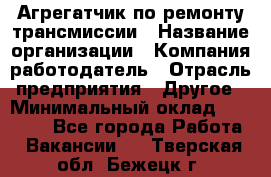 Агрегатчик по ремонту трансмиссии › Название организации ­ Компания-работодатель › Отрасль предприятия ­ Другое › Минимальный оклад ­ 50 000 - Все города Работа » Вакансии   . Тверская обл.,Бежецк г.